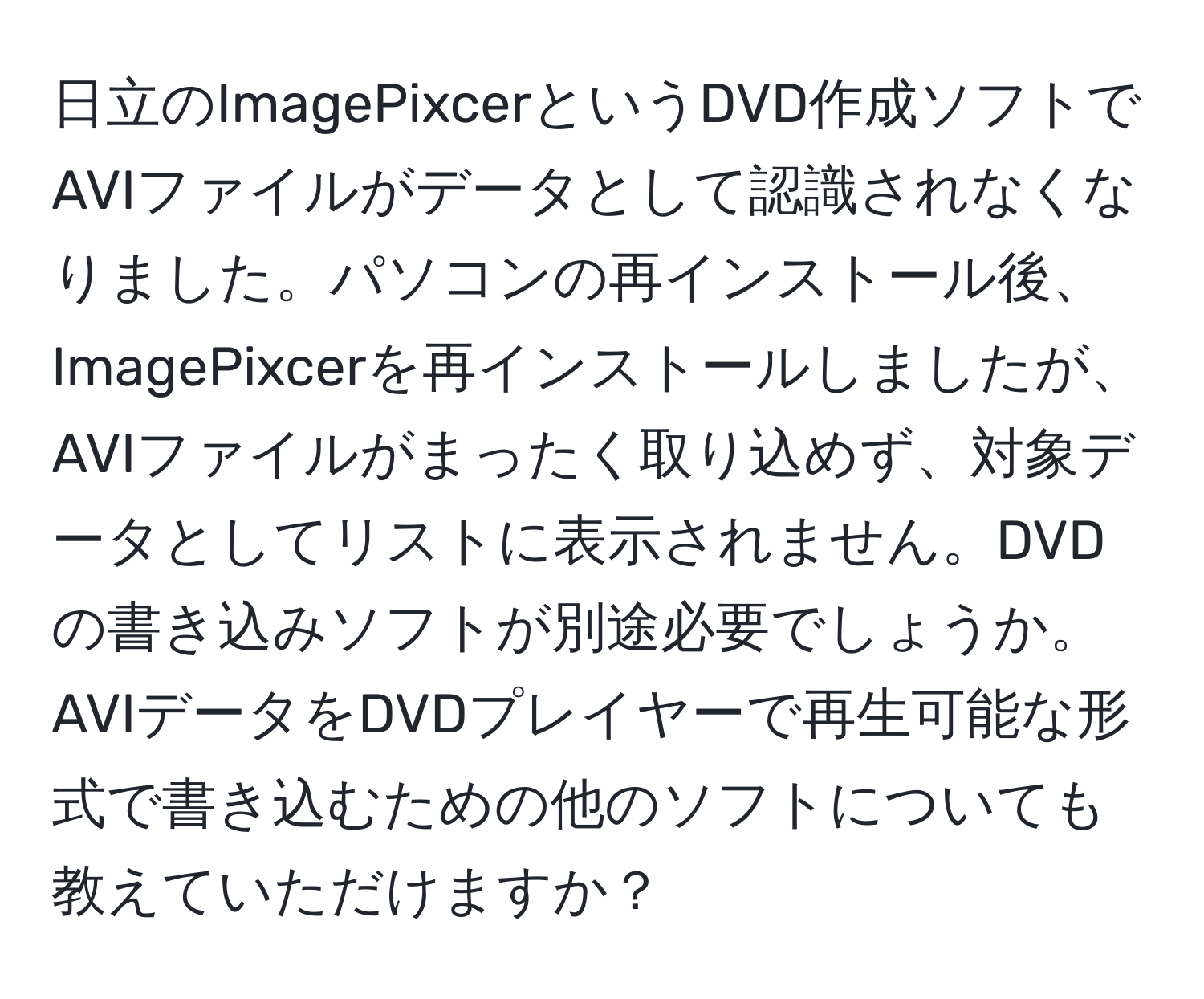 日立のImagePixcerというDVD作成ソフトでAVIファイルがデータとして認識されなくなりました。パソコンの再インストール後、ImagePixcerを再インストールしましたが、AVIファイルがまったく取り込めず、対象データとしてリストに表示されません。DVDの書き込みソフトが別途必要でしょうか。AVIデータをDVDプレイヤーで再生可能な形式で書き込むための他のソフトについても教えていただけますか？