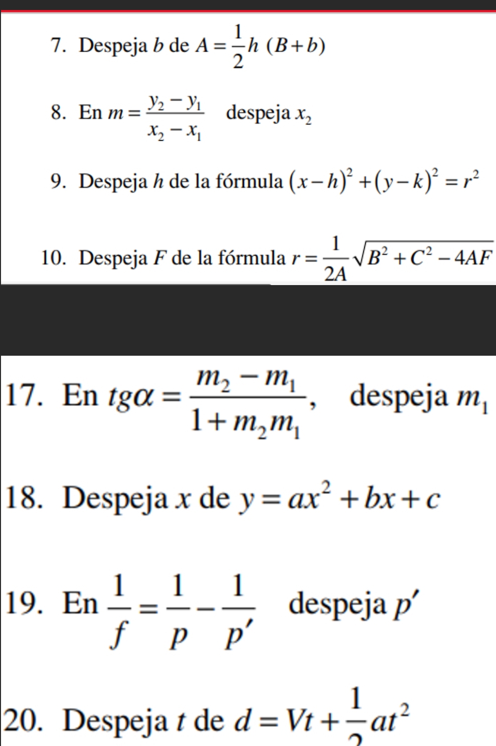 Despeja b de A= 1/2 h(B+b)
8. En m=frac y_2-y_1x_2-x_1 despeja x_2
9. Despeja h de la fórmula (x-h)^2+(y-k)^2=r^2
10. Despeja F de la fórmula r= 1/2A sqrt(B^2+C^2-4AF)
17. En tg alpha =frac m_2-m_11+m_2m_1 , despeja m_1
18. Despeja x de y=ax^2+bx+c
19. En  1/f = 1/p - 1/p'  despeja p'
20. Despeja t de d=Vt+ 1/2 at^2