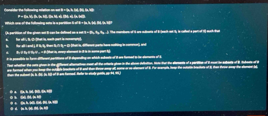 Consider the following relation on set B = (a, b, (a), (b), a, b) :
P= (a,b),(a,b),(a,b) ), (a,b),a), ([b),a), (a,(a)]).
Which one of the following sets is a partition S of B = (a, b, (a), (b), (a, b))?
(A partition of the given set B can be defined as a set s=(5_1,S_2,S_3,-). The members of S are subsets of B (each set S, is called a part of S) such that
for all i, S ⑦ (that is, each part is nonempty).
b. for all i and j, if Sị S, then Sị ∩ S = ∅ (that is, different parts have nothing in common), and
S½ U S½ U S₃ U ... = 8 (that is, every element in B is in some part S).
it is possible to form different partitions of B depending on which subsets of I are formed to be elements of S.
Test whether the sets given in the different altematives meet all the criteria given in the above definition. Note that the elements of a partition of 8 must be subsets of B. Subsets of B
are formed when you keep the outside brackets of I and then throw sway all, some or no element of 8. For example, keep the outside brackets of I, then throw away the element (a)
than the subsct (a, b, (b), (a, b)) of 8 are formed. Refer to study guide, pp 94,95.)
① a. ()a, b, (a), (b), ((a, b)2)
① b. ((a), (b), (a, b))
① c. (1a, b, (a)1. [(a), [), (a, b]]]
⑤ d. (a, b, (a), (b), (a, b)])