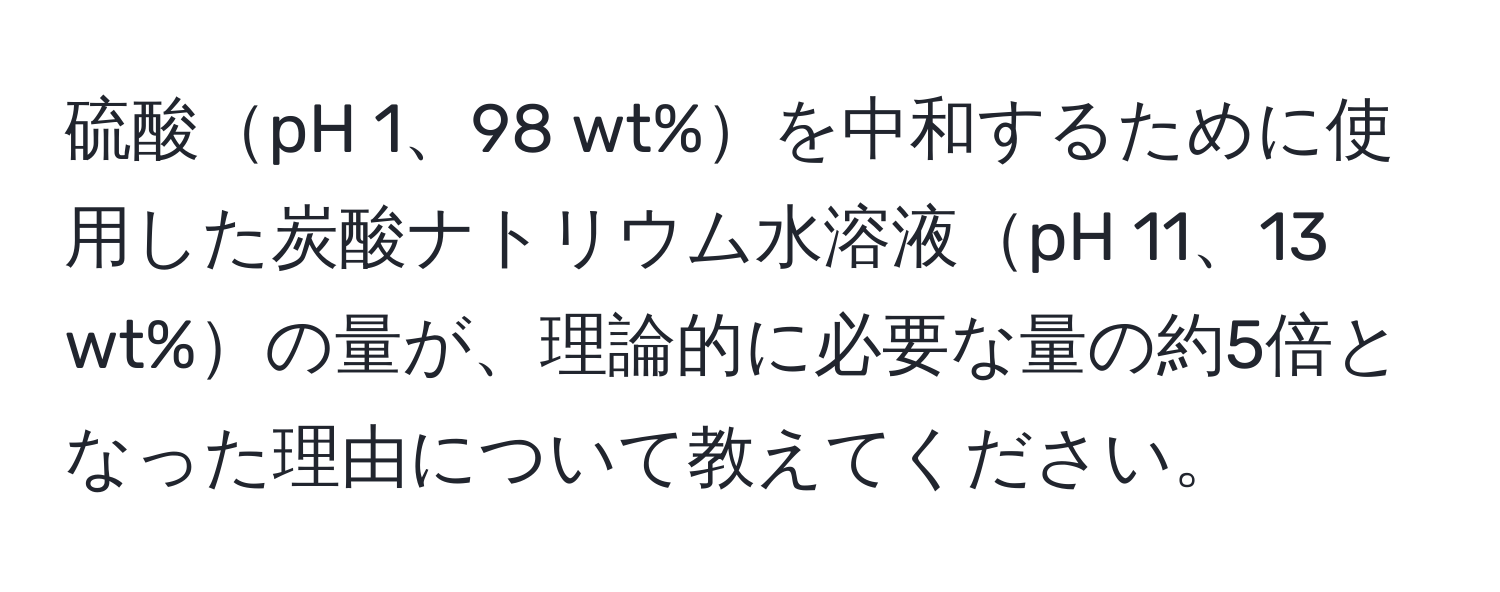 硫酸pH 1、98 wt%を中和するために使用した炭酸ナトリウム水溶液pH 11、13 wt%の量が、理論的に必要な量の約5倍となった理由について教えてください。