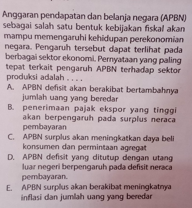 Anggaran pendapatan dan belanja negara (APBN)
sebagai salah satu bentuk kebijakan fiskal akan
mampu memengaruhi kehidupan perekonomian
negara. Pengaruh tersebut dapat terlihat pada
berbagai sektor ekonomi. Pernyataan yang paling
tepat terkait pengaruh APBN terhadap sektor
produksi adalah . . . .
A. APBN defisit akan berakibat bertambahnya
jumlah uang yang beredar
B. penerimaan pajak ekspor yang tinggi
akan berpengaruh pada surplus neraca
pembayaran
C. APBN surplus akan meningkatkan daya beli
konsumen dan permintaan agregat
D. APBN defisit yang ditutup dengan utang
luar negeri berpengaruh pada defisit neraca
pembayaran.
E. APBN surplus akan berakibat meningkatnya
inflasi dan jumlah uang yang beredar