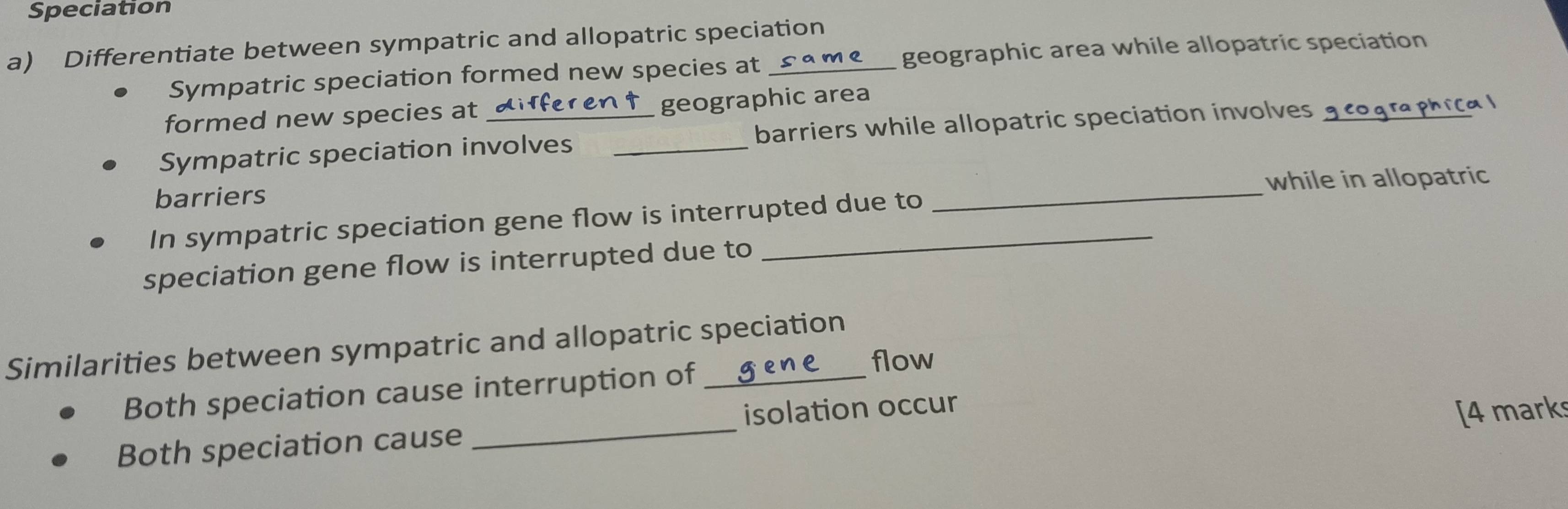 Speciation 
a) Differentiate between sympatric and allopatric speciation 
Sympatric speciation formed new species at geographic area while allopatric speciation 
formed new species at geographic area 
Sympatric speciation involves _barriers while allopatric speciation involves_ 
Ccal 
while in allopatric 
barriers 
In sympatric speciation gene flow is interrupted due to 
_ 
speciation gene flow is interrupted due to 
Similarities between sympatric and allopatric speciation 
Both speciation cause interruption of 
flow 
Both speciation cause _isolation occur 
[4 marks