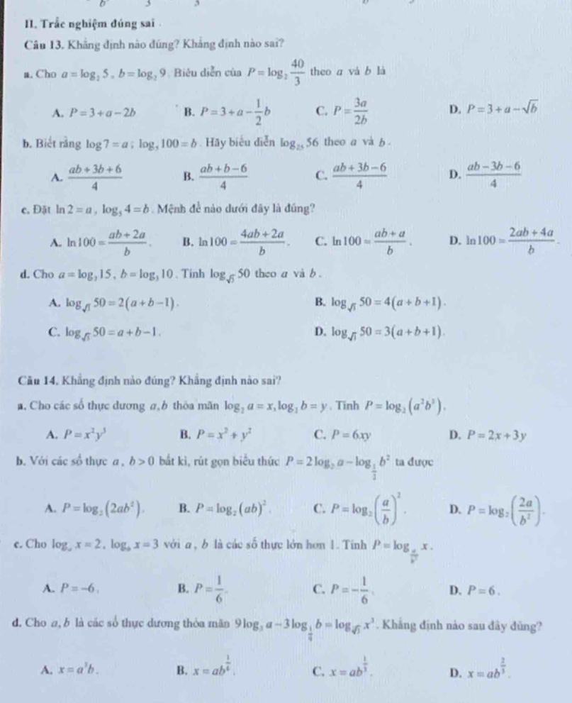 Trắc nghiệm đúng sai 
Câu 13. Khẳng định nào đũng? Khẳng định nào sai?
a. Cho a=log _25,b=log _29 , Biêu diễn của P=log _2 40/3  theo a và b là
A. P=3+a-2b B. P=3+a- 1/2 b C. P= 3a/2b  D. P=3+a-sqrt(b)
b. Biết rằng log 7=a;log _5100=b. Hãy biểu diễn log _2556 theo a và b .
A.  (ab+3b+6)/4  B.  (ab+b-6)/4  C.  (ab+3b-6)/4  D.  (ab-3b-6)/4 
c. Đặt ln 2=a,log _54=b Mệnh đề nào dưới đây là đúng?
A. ln 100= (ab+2a)/b . B. n 100= (4ab+2a)/b . C. ln 100= (ab+a)/b . D. ln 100= (2ab+4a)/b .
d. Cho a=log _315,b=log _310 、Tinh log _sqrt(5)50theoavib.
A. log _sqrt(1)50=2(a+b-1). B. log _sqrt(3)50=4(a+b+1).
C. log _sqrt(3)50=a+b-1. D. log _sqrt(1)50=3(a+b+1).
Câu 14, Khẳng định nào đúng? Khẳng định nào sai?
. Cho các số thực dương σ, b thỏa mãn log _2a=x,log _1b=y. Tinh P=log _2(a^2b^3).
A. P=x^2y^3 B. P=x^2+y^2 C. P=6xy D. P=2x+3y
b. Với các số thực a , b>0 bắt kì, rút gọn biểu thức P=2log _ 1/2 a-log _ 1/2 b^2 ta được^(frac 1)4
A. P=log _2(2ab^2). B. P=log _2(ab)^2. C. P=log _2( a/b )^2. D. P=log _2( 2a/b^2 ).
e. Cho log _ax=2,log _bx=3 với a , b là các số thực lớn hơn 1. Tinh P=log _ a/b^2 x.
A. P=-6, B. P= 1/6 . C. P=- 1/6 . D. P=6.
d. Cho a, b là các số thực dương thỏa mãn 9log _3a-3log _ 1/4 b=log _sqrt(3)x^3. Khẳng định nảo sau đây đủng?
A. x=a^3b. B. x=ab^(frac 1)4. x=ab^(frac 1)3. D. x=ab^(frac 2)3.
C.