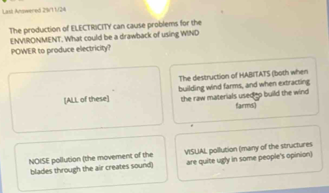 Last Answered 29/11/24
The production of ELECTRICITY can cause problems for the
ENVIRONMENT. What could be a drawback of using WIND
POWER to produce electricity?
The destruction of HABITATS (both when
[ALL of these] building wind farms, and when extracting
the raw materials used o build the wind 
farms)
NOISE pollution (the movement of the VISUAL pollution (many of the structures
blades through the air creates sound) are quite ugly in some people's opinion)