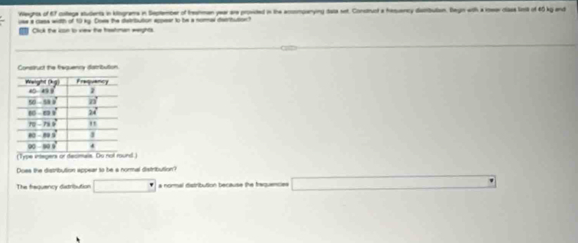 Wegnts of 67 coltega students in klograms in September of treahman year are provided in the acoompanying data set. Construct a hiuency distibutan. Degin with a ioeer clses linis of 40 kg end
use it class width of 50 ky. Dows the satribution appear to be a normal discritution?
Click the ioon to view the traafman werghts
(Type integers or decmais. Do not round.)
Does the distribution appear to be a normal distribution?
The fraquency datribution □ a normal distribution because the traquencies □