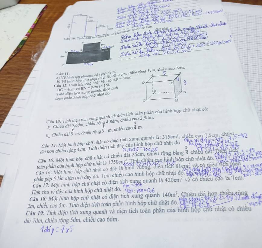 .5en
__
_
_
_
_
_
:
_
Câu 10: Tính diện tích khu đặt có kích thước như hình bên        
_
_
_
Câu II:
b) Về hình hộp chữ nhật có chiều dài 4cm, chiềum, chiều cao 2cm.
a) Về hình lập phương có cạnh 4cm.
Câu 12: Hình húp chữ nhật bền có AB=5cm
BC= 4cm và
Tinh diện tích xung quanh, diện tích BN=3cm(h.16).
toàn phân hình hộp chữ nhật đó.
Câu 13: Tính diện tích xung quanh và diện tích toàn phần của hình hộp chữ nhật có:
a Chiều dài 7,6dm, chiếu rộng 4,8dm, chiều cao 2,5dm.
b Chiều dài  4/5 m , chiều rộng  2/5 m , chiều cao  4/5 m.
Câu 14: Một hình hộp chữ nhật có diện tích xung quanh là: 315cm^2 , chiều cao 7,5cm, chiêu
dàái hơn chiều rộng 4cm. Tính diện tích đáy của hình hộp chữ nhật đó.
Câu 15: Một hình hộp chữ nhật có chiều dài 25cm, chiều rộng băng  3/5  chiều dấi.
toàn phần của hình hộp chữ nhật là 1750cm^2 Tính chiều cao hình hộp chữ nhật đó.
Câu 16: Một hình hộp chữ nhật có dây là hình vương, diện tích 81cm^2 và có diện tích
phần gấp 5 lằn diện tích dáy dó. Tính chiều cao hình hộp chữ nhật đóc c
Câu 17: Một hình hộp chữ nhật có diện tích xung quanh là 420cm^2 và có chiêu cao là 7cm.
Tính chu vi đáy của hình hộp chữ nhật đó.
Câu 18: Một hình hộp chữ nhật có diện tích xung quanh 140m^2. Chiều dài hơn chiều rồng
2m, chiều cao 5m. Tính diện tích toàn phần hình hộp chữ nhật đó.     C    
Câu 19: Tính diện tích xung quanh và diện tích toàn phần của hình hộp chữ nhật có chiêu
dài 7dm, chiều rộng 5dm, chiều cao 6dm.