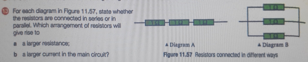 For each diagram in Figure 11.57, state whether 
the resistors are connected in series or in 
[ . 
parallel, Which arrangement of resistors will 
give rise to 
a a larger resistance; Diagram A 
A 
b a larger current in the main circuit? Figure 11.57 Resistors connected in different ways