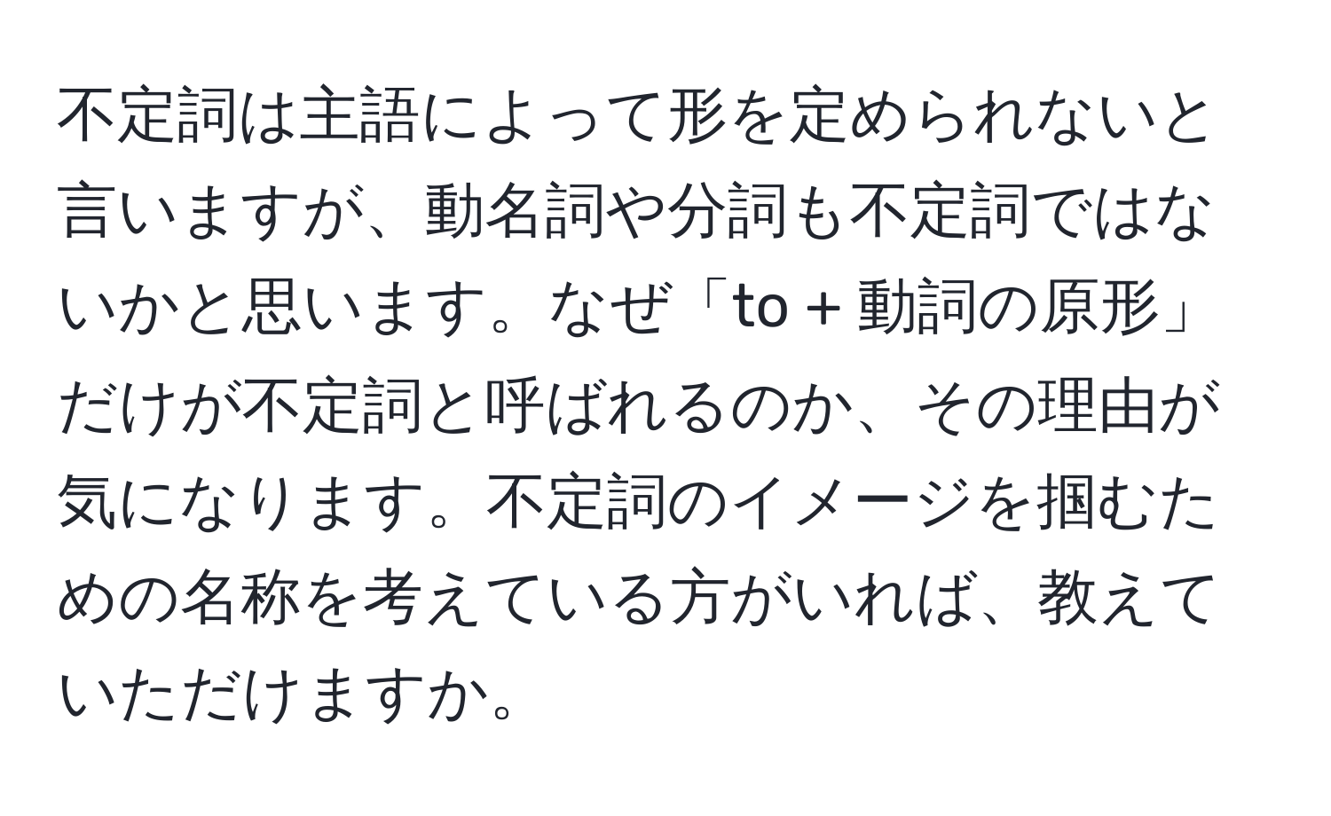 不定詞は主語によって形を定められないと言いますが、動名詞や分詞も不定詞ではないかと思います。なぜ「to + 動詞の原形」だけが不定詞と呼ばれるのか、その理由が気になります。不定詞のイメージを掴むための名称を考えている方がいれば、教えていただけますか。