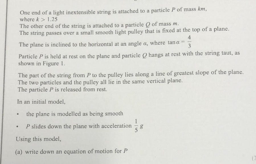 One end of a light inextensible string is attached to a particle P of mass km, 
where k>1.25
The other end of the string is attached to a particle Q of mass m. 
The string passes over a small smooth light pulley that is fixed at the top of a plane. 
The plane is inclined to the horizontal at an angle α, where tan alpha = 4/3 
Particle P is held at rest on the plane and particle Q hangs at rest with the string taut, as 
shown in Figure 1. 
The part of the string from P to the pulley lies along a line of greatest slope of the plane. 
The two particles and the pulley all lie in the same vertical plane. 
The particle P is released from rest. 
In an initial model, 
the plane is modelled as being smooth
P slides down the plane with acceleration  1/5 g
Using this model, 
(a) write down an equation of motion for P
(2