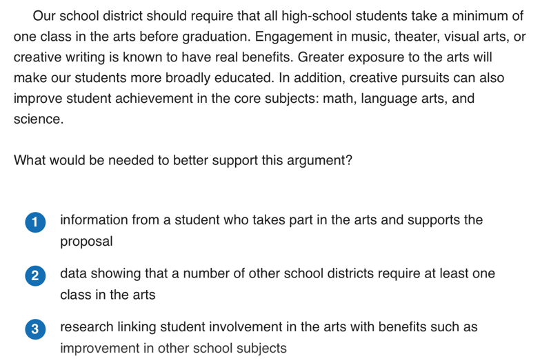 Our school district should require that all high-school students take a minimum of
one class in the arts before graduation. Engagement in music, theater, visual arts, or
creative writing is known to have real benefits. Greater exposure to the arts will
make our students more broadly educated. In addition, creative pursuits can also
improve student achievement in the core subjects: math, language arts, and
science.
What would be needed to better support this argument?
information from a student who takes part in the arts and supports the
proposal
2 data showing that a number of other school districts require at least one
class in the arts
3 research linking student involvement in the arts with benefits such as
improvement in other school subjects