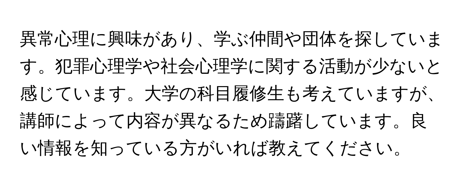 異常心理に興味があり、学ぶ仲間や団体を探しています。犯罪心理学や社会心理学に関する活動が少ないと感じています。大学の科目履修生も考えていますが、講師によって内容が異なるため躊躇しています。良い情報を知っている方がいれば教えてください。