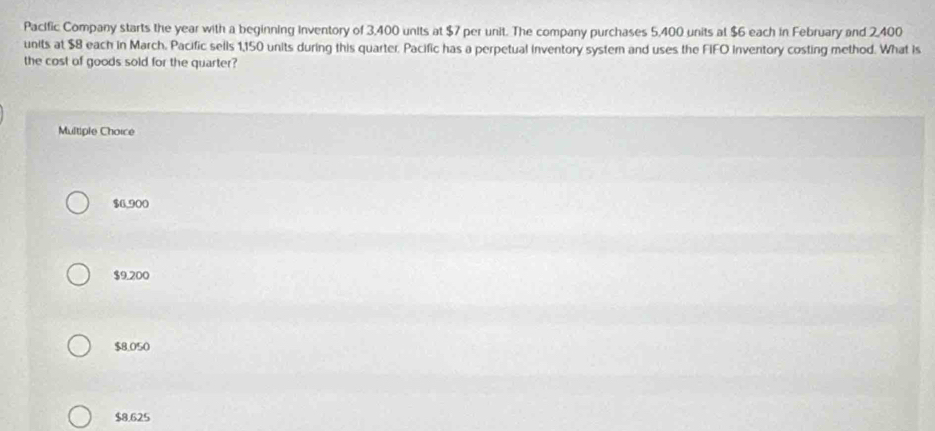 Pacific Company starts the year with a beginning inventory of 3,400 units at $7 per unit. The company purchases 5,400 units at $6 each in February and 2,400
units at $8 each in March. Pacific sells 1,150 units during this quarter. Pacific has a perpetual inventory systern and uses the FIFO Inventory costing method. What is
the cost of goods sold for the quarter?
Multiple Choice
$6,900
$9.200
$8.050
$8.625