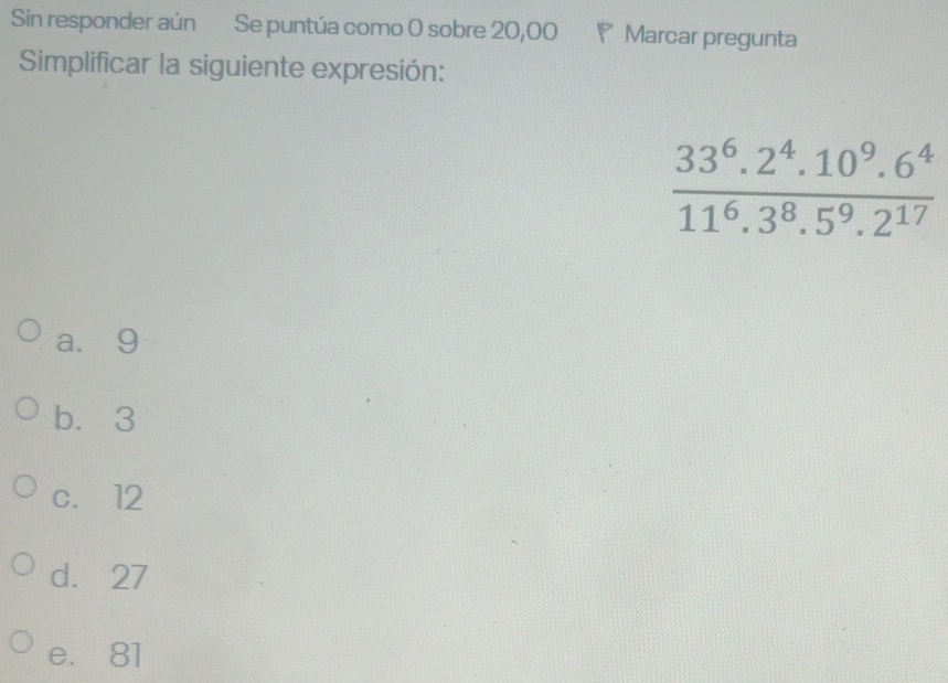 Sin responder aún Se puntúa como 0 sobre 20,00 P Marcar pregunta
Simplificar la siguiente expresión:
 (33^6.2^4.10^9.6^4)/11^6.3^8.5^9.2^(17) 
a. 9
b. 3
c. 12
d. 27
e. 81