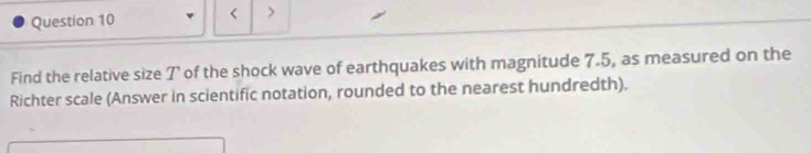 < > 
Find the relative size 7 of the shock wave of earthquakes with magnitude 7.5, as measured on the 
Richter scale (Answer in scientific notation, rounded to the nearest hundredth).