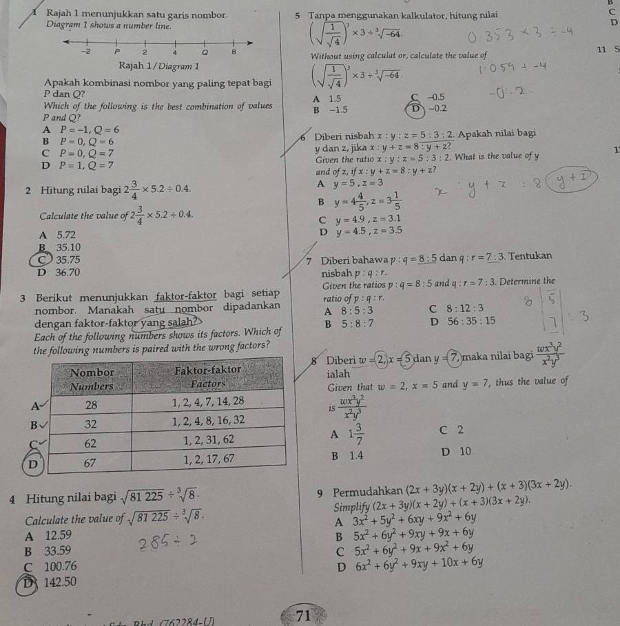 Rajah 1 menunjukkan satu garis nombor. 5 Tanpa menggunakan kalkulator, hitung nilai
C
Diagram 1 shows a number line.
(sqrt(frac 1)sqrt(4))^3* 3/ sqrt[3](-64).
D
Without using calculat or, calculate the value of 11 S
Apakah kombinasi nombor yang paling tepat bagi (sqrt(frac 1)sqrt(4))^3* 3/ sqrt[3](-64).
P dan Q?
Which of the following is the best combination of values B -1.5 A 1.5 C -0.5
P and Q? D-0.2
A P=-1,Q=6
B P=0,Q=6 Diberi nisbah x:y:z=5:3:2 Apakah nilai bagi
6
C P=0,Q=7 y dan z, jika x : y+z=8:y+z? 1
D P=1,Q=7 Given the ratio x:y:z=5:3:2. What is the value of y
and of z,ifx:y+z=8:y+z
2 Hitung nilai bagi 2 3/4 * 5.2/ 0.4.
A y=5,z=3
B y=4 4/5 ,z=3 1/5 
Calculate the value of 2 3/4 * 5.2/ 0.4.
C y=4.9,z=3.1
A 5.72 D y=4.5,z=3.5
35.10
C 35.75 7 Diberi bahawa 1: q=_ 8:5 dan q:r=7:3. Tentukan
D 36.70 nisbah p:q:r. and q : r=7:3
p:q=8:5
3 Berikut menunjukkan faktor-faktor bagi setiap Given the ratios ratio of p:q:r:. Determine the
nombor. Manakah satu nombor dipadankan A 8:5:3 C 8:12:3
dengan faktor-faktor yang salah? D 56:35:15 7
Each of the following numbers shows its factors. Which of B 5:8:7
the following numbers is paired with the wrong factors?
8 Diberi w=2,x=5 dan y=(7 maka nilai bagi  wx^3y^2/x^2y^3 
ialah Given that w=2,x=5 and y=7 , thus the value of
is  wx^3y^2/x^2y^3 
A
1 3/7 
C 2
B 1.4 D 10
4 Hitung nilai bagi sqrt(81225)/ sqrt[3](8). 9 Permudahkan (2x+3y)(x+2y)+(x+3)(3x+2y).
Calculate the value of sqrt(81225)/ sqrt[3](8). Simplify (2x+3y)(x+2y)+(x+3)(3x+2y).
A 3x^2+5y^2+6xy+9x^2+6y
A 12.59 B 5x^2+6y^2+9xy+9x+6y
B 33.59 C 5x^2+6y^2+9x+9x^2+6y
C 100.76 D 6x^2+6y^2+9xy+10x+6y
D 142.50
71