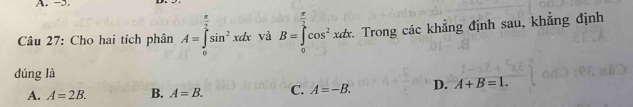  π /2 
Câu 27: Cho hai tích phân A=∈tlimits _0sin^2xdx và B=∈t cos^2xdx. Trong các khẳng định sau, khẳng định
dúng là
A. A=2B. B. A=B. C. A=-B.
D. A+B=1.