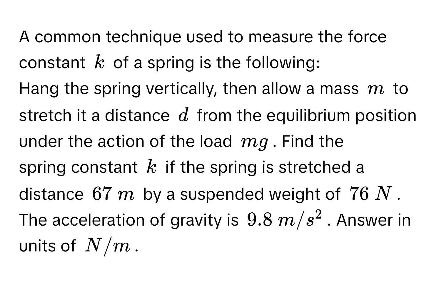 A common technique used to measure the force constant $k$ of a spring is the following: 
Hang the spring vertically, then allow a mass $m$ to stretch it a distance $d$ from the equilibrium position under the action of the load $mg$. Find the 
spring constant $k$ if the spring is stretched a distance $67  m$ by a suspended weight of $76  N$. The acceleration of gravity is $9.8  m/s^2$. Answer in units of $N/m$.