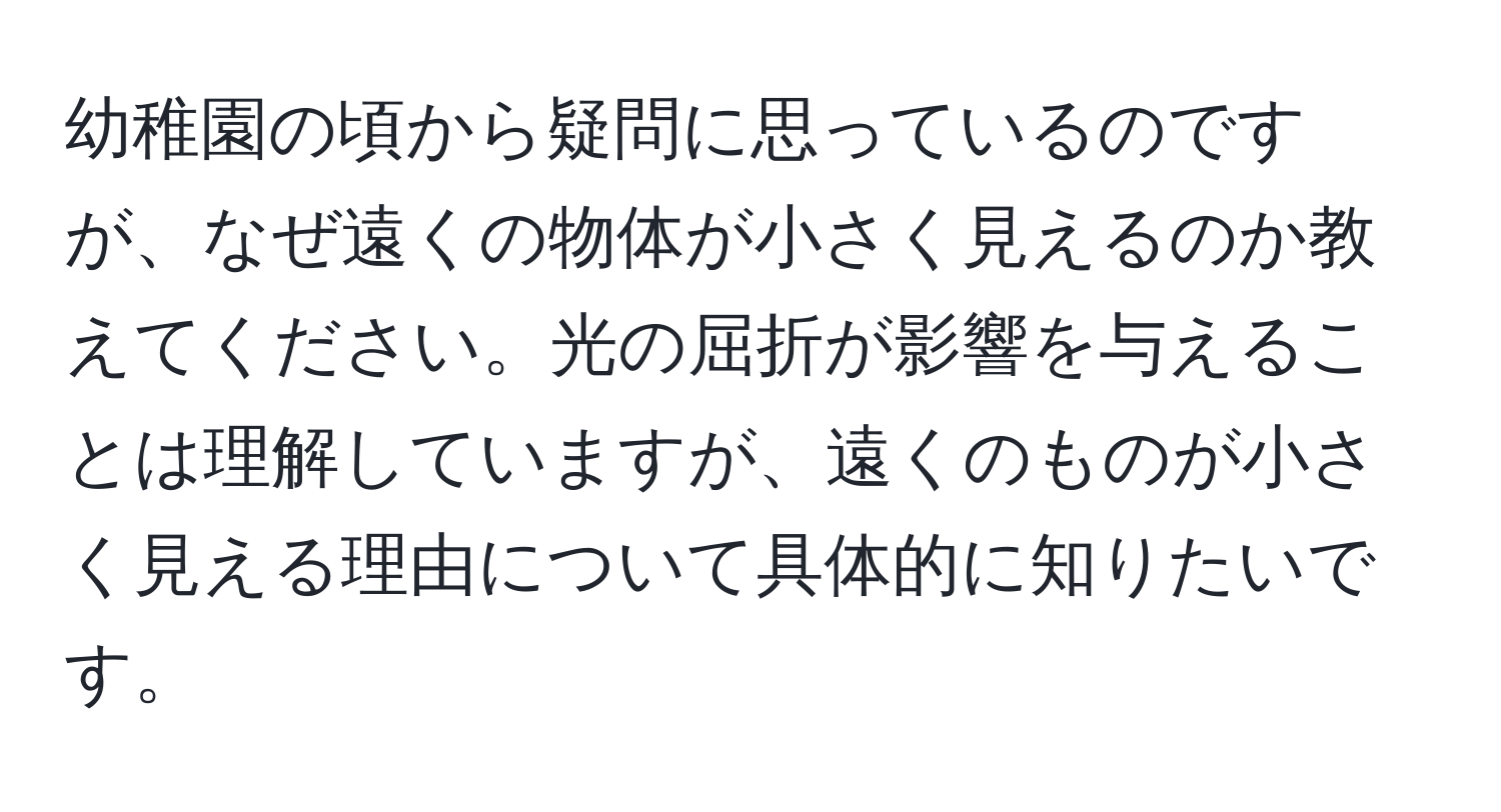 幼稚園の頃から疑問に思っているのですが、なぜ遠くの物体が小さく見えるのか教えてください。光の屈折が影響を与えることは理解していますが、遠くのものが小さく見える理由について具体的に知りたいです。