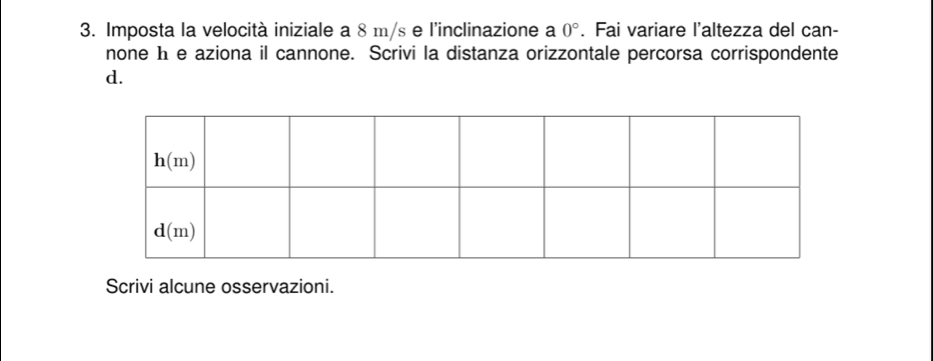 Imposta la velocità iniziale a 8 m/s e l'inclinazione a 0°. Fai variare l'altezza del can-
none h e aziona il cannone. Scrivi la distanza orizzontale percorsa corrispondente
d.
Scrivi alcune osservazioni.