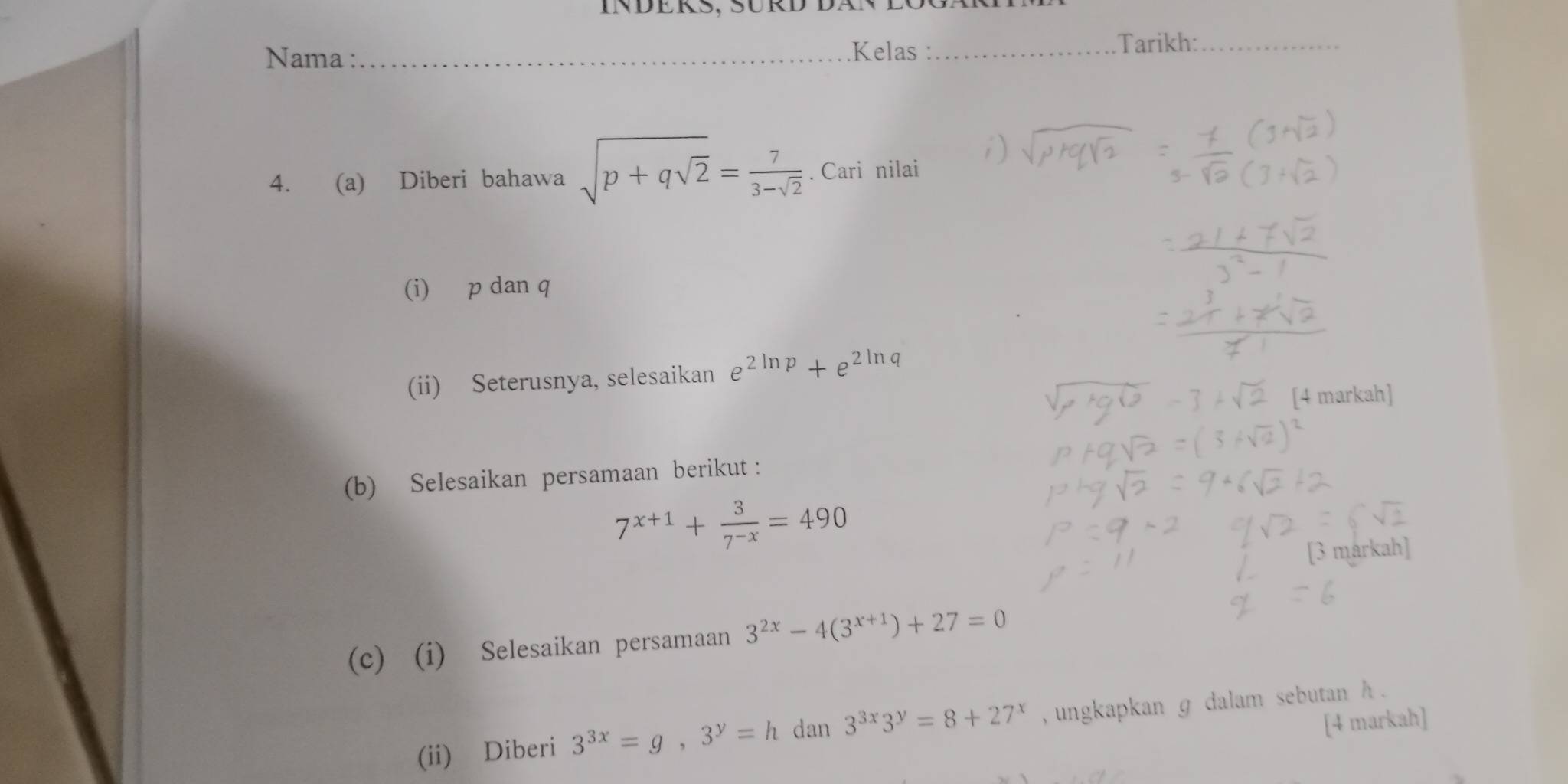 Inders, SÜrd dän logä 
Nama : _.Kelas :_ 
Tarikh:_ 
4. (a) Diberi bahawa sqrt(p+qsqrt 2)= 7/3-sqrt(2) . Cari nilai 
(i) p dan q
(ii) Seterusnya, selesaikan e^(2ln p)+e^(2ln) n q
(b) Selesaikan persamaan berikut :
7^(x+1)+ 3/7^(-x) =490
(c) (i) Selesaikan persamaan 3^(2x)-4(3^(x+1))+27=0
(ii) Diberi 3^(3x)=g, 3^y=h dan 3^(3x)3^y=8+27^x , ungkapkan g dalam sebutan h. 
[4 markah]