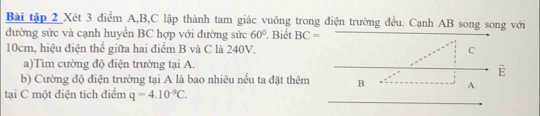 Bài tập 2 Xét 3 điểm A, B, C lập thành tam giác vuông trong điện trường đều. Cạnh AB song song với 
đường sức và cạnh huyền BC hợp với đường sức 60°. Biết BC=
10cm, hiệu điện thể giữa hai điểm B và C là 240V. C 
a)Tìm cường độ điện trường tại A. 
E 
b) Cường độ điện trường tại A là bao nhiêu nếu ta đặt thêm B
A 
tại C một điện tích điểm q=4.10^(-9)C.