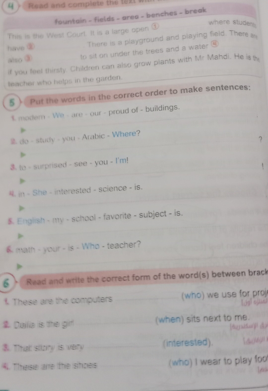 Read and complete the text 
fountain - fields - area - benches - break 
This is the West Court. It is a large open ① 
where studer 
have ⑧ There is a playground and playing field. There 
also ③ to sit on under the trees and a water ⑥ 
if you feel thirsty. Children can also grow plants with Mr Mahdi. He is the 
teacher who helps in the garden. 
5 ) Put the words in the correct order to make sentences; 
$ modem - We - are - our - proud of - buildings. 
do - study - you - Arabic - Where? 
？ 
3. to - surprised - see - you - I'm! 
in - She - interested - science - is. 
English - my - school - favorite - subject - is. 
math - your - is - Who - teacher? 
6 、 Read and write the correct form of the word(s) between brack 
f. These are the computers (who) we use for proj 
Dallia is the gifl (when) sits next to me. 
$. That sttory is very (interested). 
4. These are the shoes (who) I wear to play foo