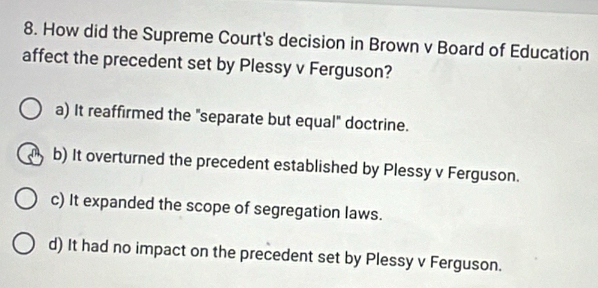 How did the Supreme Court's decision in Brown v Board of Education
affect the precedent set by Plessy v Ferguson?
a) It reaffirmed the "separate but equal" doctrine.
b) It overturned the precedent established by Plessy v Ferguson.
c) It expanded the scope of segregation laws.
d) It had no impact on the precedent set by Plessy v Ferguson.