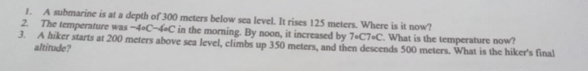 A submarine is at a depth of 300 meters below sea level. It rises 125 meters. Where is it now? 
2. The temperature was -4circ C-4circ C in the morning. By noon, it increased by 7circ C7circ C. What is the temperature now? 
3. A hiker starts at 200 meters above sea level, climbs up 350 meters, and then descends 500 meters. What is the hiker's final 
altitude?