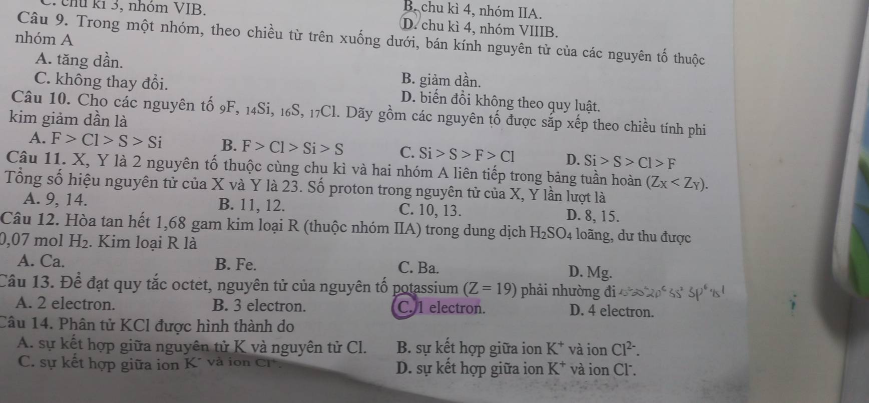 chú kỉ 3, nhóm VIB.
B. chu kì 4, nhóm IIA.
D. chu kì 4, nhóm VIIIB.
nhóm A
Câu 9. Trong một nhóm, theo chiều từ trên xuống dưới, bán kính nguyên tử của các nguyên tố thuộc
A. tăng dần.
B. giảm dần.
C. không thay đổi. D. biến đổi không theo quy luật.
Câu 10. Cho các nguyên tố 9F, 14Si, 16S, 17Cl. Dãy gồm các nguyên tố được sắp xếp theo chiều tính phi
kim giảm dần là
A. F>C1>S>Si B. F>Cl>Si>S C. Si>S>F>Cl D. Si>S>Cl>F
Câu 11. X, Y là 2 nguyên tố thuộc cùng chu kì và hai nhóm A liên tiếp trong bảng tuần hoàn (Z_X
Tổng số hiệu nguyên tử của X và Y là 23. Số proton trong nguyên tử của X, Y lần lượt là
A. 9, 14. B. 11, 12. C. 10, 13. D. 8, 15.
Câu 12. Hòa tan hết 1,68 gam kim loại R (thuộc nhóm IIA) trong dung dịch H_2SO_4 loãng, dư thu được
0,07 mol H₂. Kim loại R là
A. Ca. B. Fe. C. Ba. D. Mg.
Câu 13. Để đạt quy tắc octet, nguyên tử của nguyên tố potassium (Z=19) phải nhường đi
A. 2 electron. B. 3 electron. C. 1 electron. D. 4 electron.
Câu 14. Phân tử KCl được hình thành do
A. sự kết hợp giữa nguyên tử K và nguyên tử Cl. B. sự kết hợp giữa ion K^+ và ion Cl^(2-).
C. sự kết hợp giữa ion K* và ion CF D. sự kết hợp giữa ion K^+ và ion Cl.