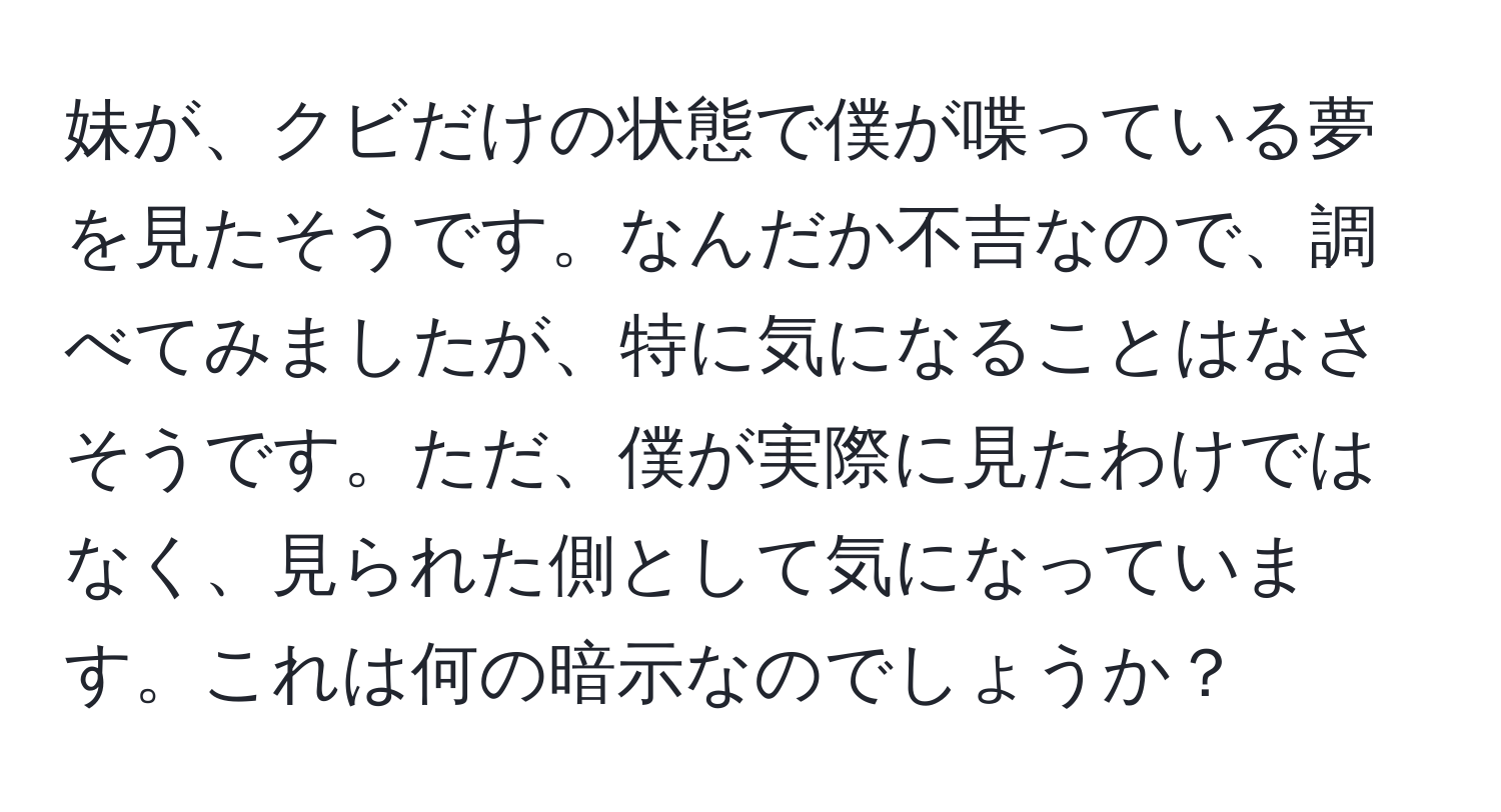 妹が、クビだけの状態で僕が喋っている夢を見たそうです。なんだか不吉なので、調べてみましたが、特に気になることはなさそうです。ただ、僕が実際に見たわけではなく、見られた側として気になっています。これは何の暗示なのでしょうか？