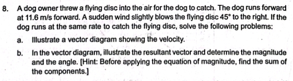 A dog owner threw a flying disc into the air for the dog to catch. The dog runs forward 
at 11.6 m/s forward. A sudden wind slightly blows the flying disc 45° to the right. If the 
dog runs at the same rate to catch the flying disc, solve the following problems: 
a. Illustrate a vector diagram showing the velocity. 
b. In the vector diagram, illustrate the resultant vector and determine the magnitude 
and the angle. [Hint: Before applying the equation of magnitude, find the sum of 
the components.]