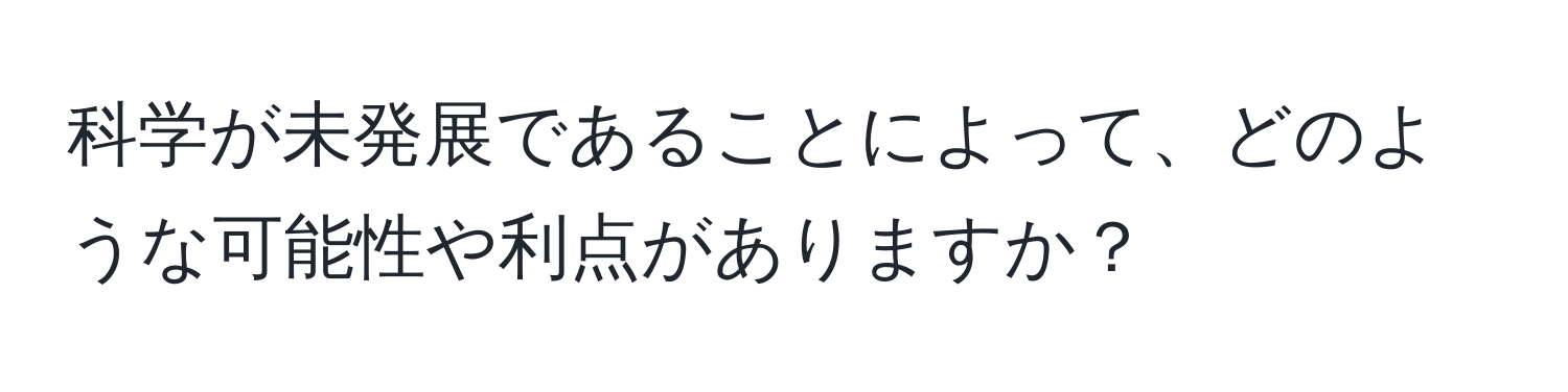 科学が未発展であることによって、どのような可能性や利点がありますか？