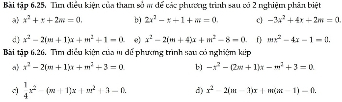 Bài tập 6.25. Tìm điều kiện của tham số m để các phương trình sau có 2 nghiệm phân biệt 
a) x^2+x+2m=0. b) 2x^2-x+1+m=0. c) -3x^2+4x+2m=0. 
d) x^2-2(m+1)x+m^2+1=0. e) x^2-2(m+4)x+m^2-8=0. f) mx^2-4x-1=0. 
Bài tập 6.26. Tìm điều kiện của m để phương trình sau có nghiệm kép 
a) x^2-2(m+1)x+m^2+3=0. b) -x^2-(2m+1)x-m^2+3=0. 
c)  1/4 x^2-(m+1)x+m^2+3=0. 
d) x^2-2(m-3)x+m(m-1)=0.