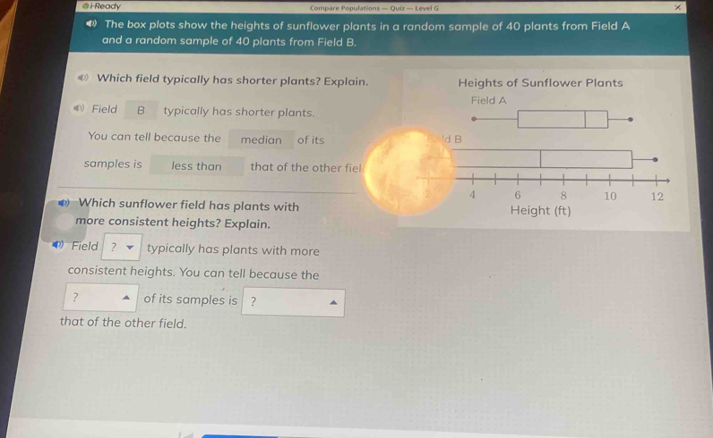 iReady Compare Populations — Quiz — Level G × 
The box plots show the heights of sunflower plants in a random sample of 40 plants from Field A 
and a random sample of 40 plants from Field B. 
D Which field typically has shorter plants? Explain. Heights of Sunflower Plants 
Field A 
Field B typically has shorter plants. 
You can tell because the median of its 'd B 
samples is less than that of the other fiel 
Which sunflower field has plants with Height (ft) 
more consistent heights? Explain. 
Field ? typically has plants with more 
consistent heights. You can tell because the 
? of its samples is ? 
that of the other field.