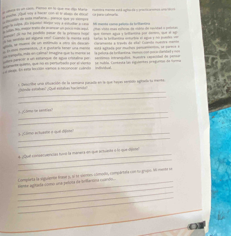 asl cabeza es un caos. Pienso en lo que me dijo Maria- nuestra mente está agita-da y practicaremos una técni-
na anoche. ¿Qué voy a hacer con el tr abajo de ética? ca para calmarla.
la discusión de esta mañana... parece que yo siempre
lgo la culpa. ¡Es injusto! Mejor voy a estudiar a casa Mi mente como pelota de brillantina
e Julián. No, mejor trato de avanzar un poco más aquí ¿Has visto esas esferas de vidrio de navidad o pelotas
Avanzar? ¡Si no he podido pasar de la primera hoja! que tienen agua y brillantina por dentro, que al agi
t has sentido así alguna vez? Cuando la mente está tarlas la brillantina enturbia el agua y no puedes ver
citada, se mueve de un estímulo a otro sin descan claramente a través de ella? Cuando nuestra mente
En esos momentos, ¿t e gustaría tener una mente está agitada por muchos pensamientos, se parece a
tranquila, más en calma? Imagina que tu mente se la pelota de brillantina. Vemos con poca claridad y nos
diera parecer a un estanque de agua cristalina per- sentimos intranquilos. Nuestra capacidad de pensar
etamente quieto, que no es perturbado por el vientoáse nubla. Contesta las siguientes preguntas de forma
el eleaje. En esta lección vamos a reconocer cuándo individual.
1. Describe una situación de la semana pasada en la que hayas sentido agitada tu mente.
_
¿Dónde estabas? ¿Qué estabas haciendo?
_
2. ¿Cómo te sentías?
_
_
_3. ¿Cómo actuaste o qué dijiste?
_
_4. ¿Qué consecuencias tuvo la manera en que actuaste o lo que dijiste?
Completa la siguiente frase y, si te sientes cómodo, compártela con tu grupo. Mi mente se
_
_siente agitada como una pelota de brillantina cuando...
_
_