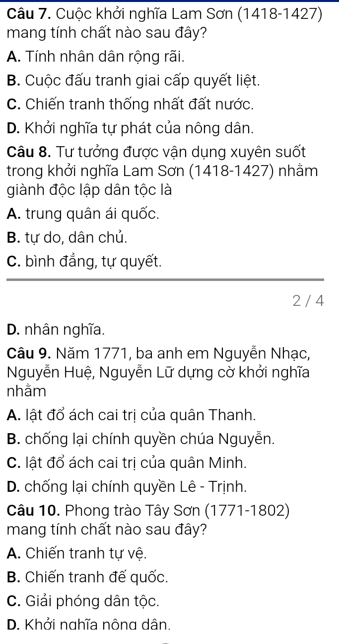 Cuộc khởi nghĩa Lam Sơn (1418-1427)
mang tính chất nào sau đây?
A. Tính nhân dân rộng rãi.
B. Cuộc đấu tranh giai cấp quyết liệt.
C. Chiến tranh thống nhất đất nước.
D. Khởi nghĩa tự phát của nông dân.
Câu 8. Tư tưởng được vận dụng xuyên suốt
trong khởi nghĩa Lam Sơn (1418-1427) nhằm
giành độc lập dân tộc là
A. trung quân ái quốc.
B. tự do, dân chủ.
C. bình đẳng, tự quyết.
2 / 4
D. nhân nghĩa.
Câu 9. Năm 1771, ba anh em Nguyễn Nhạc,
Nguyễn Huệ, Nguyễn Lữ dựng cờ khởi nghĩa
nhằm
A. lật đổ ách cai trị của quân Thanh.
B. chống lại chính quyền chúa Nguyễn.
C. lật đổ ách cai trị của quân Minh.
D. chống lại chính quyền Lê - Trịnh.
Câu 10. Phong trào Tây Sơn (1771-1802)
mang tính chất nào sau đây?
A. Chiến tranh tự vệ.
B. Chiến tranh đế quốc.
C. Giải phóng dân tộc.
D. Khởi nghĩa nông dân.