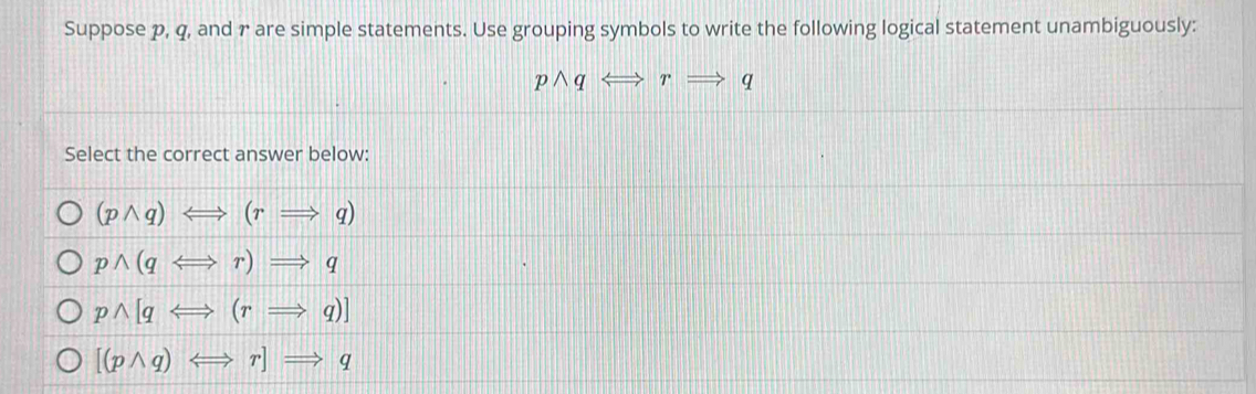 Suppose p, q, and r are simple statements. Use grouping symbols to write the following logical statement unambiguously:
pwedge q Leftrightarrow rRightarrow q
Select the correct answer below:
(pwedge q)Longleftrightarrow (rRightarrow q)
pwedge (qLongleftrightarrow r)Rightarrow q
pwedge [qLeftrightarrow (rRightarrow q)]
[(pwedge q)Longleftrightarrow r]Rightarrow q