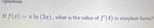 Question 
If f(x)=xln (2x) , what is the value of f'(4) in simplest form?