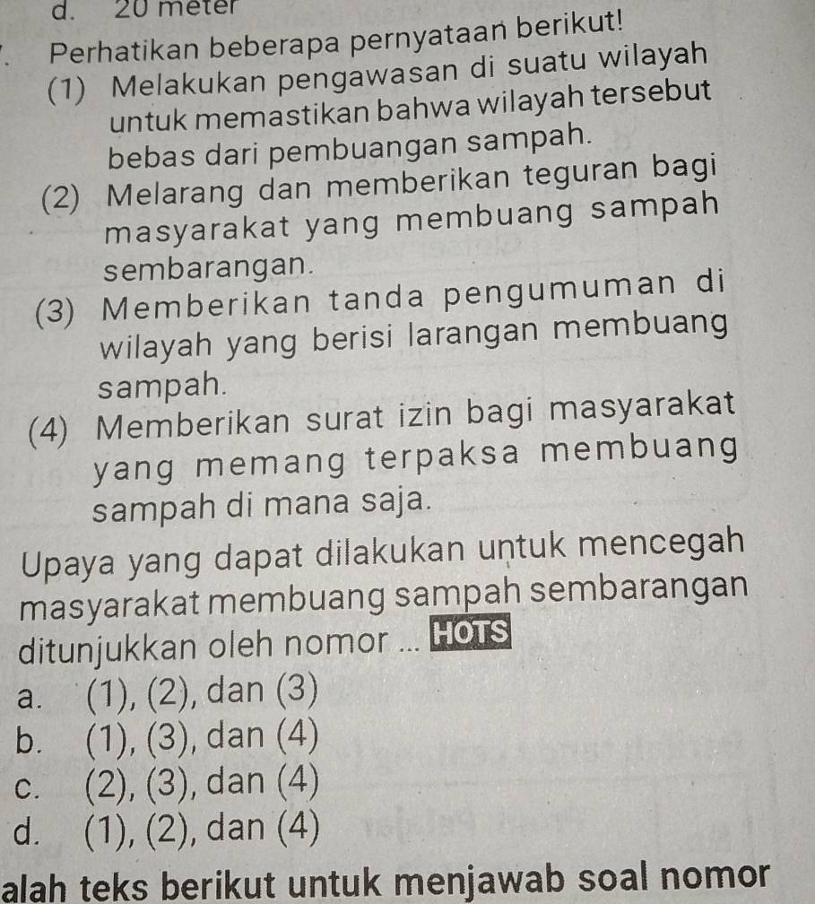 20 meter
Perhatikan beberapa pernyataan berikut!
(1) Melakukan pengawasan di suatu wilayah
untuk memastikan bahwa wilayah tersebut
bebas dari pembuangan sampah.
(2) Melarang dan memberikan teguran bagi
masyarakat yang membuang sampah
sembarangan.
(3) Memberikan tanda pengumuman di
wilayah yang berisi larangan membuang
sampah.
(4) Memberikan surat izin bagi masyarakat
yang memang terpaksa membuang
sampah di mana saja.
Upaya yang dapat dilakukan untuk mencegah
masyarakat membuang sampah sembarangan
ditunjukkan oleh nomor ... Hots
a. (1), (2), dan (3)
b. (1), (3), dan (4)
c. (2), (3), dan (4)
d. (1), (2), dan (4)
alah teks berikut untuk menjawab soal nomor