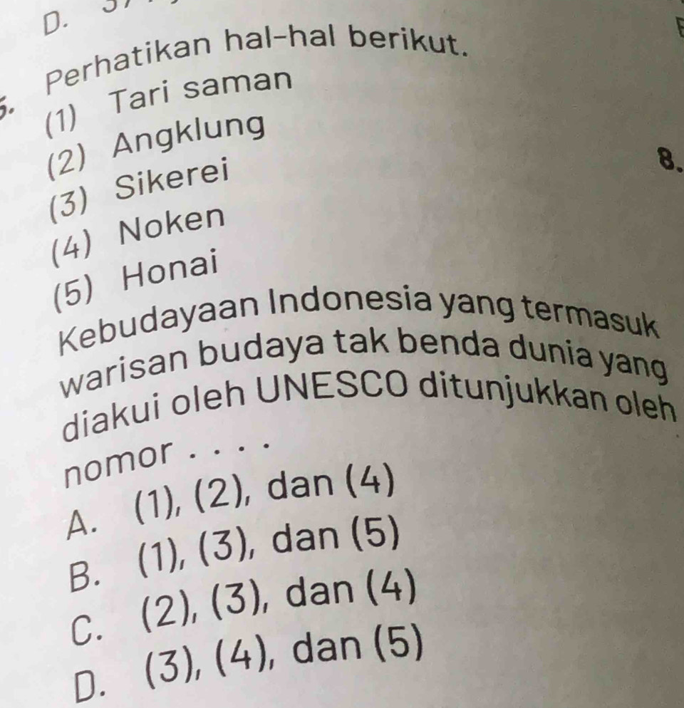 Perhatikan hal-hal berikut.
(1) Tari saman
(2) Angklung
(3) Sikerei
8.
(4) Noken
(5) Honai
Kebudayaan Indonesia yang termasuk
warisan budaya tak benda dunia yang
diakui oleh UNESCO ditunjukkan oleh
nomor . . . .
A. ( | , ), dan (4)
B. (1),(3), , dan (5)
C. (2),(3) , dan (4)
D. (3),(4) , dan (5)