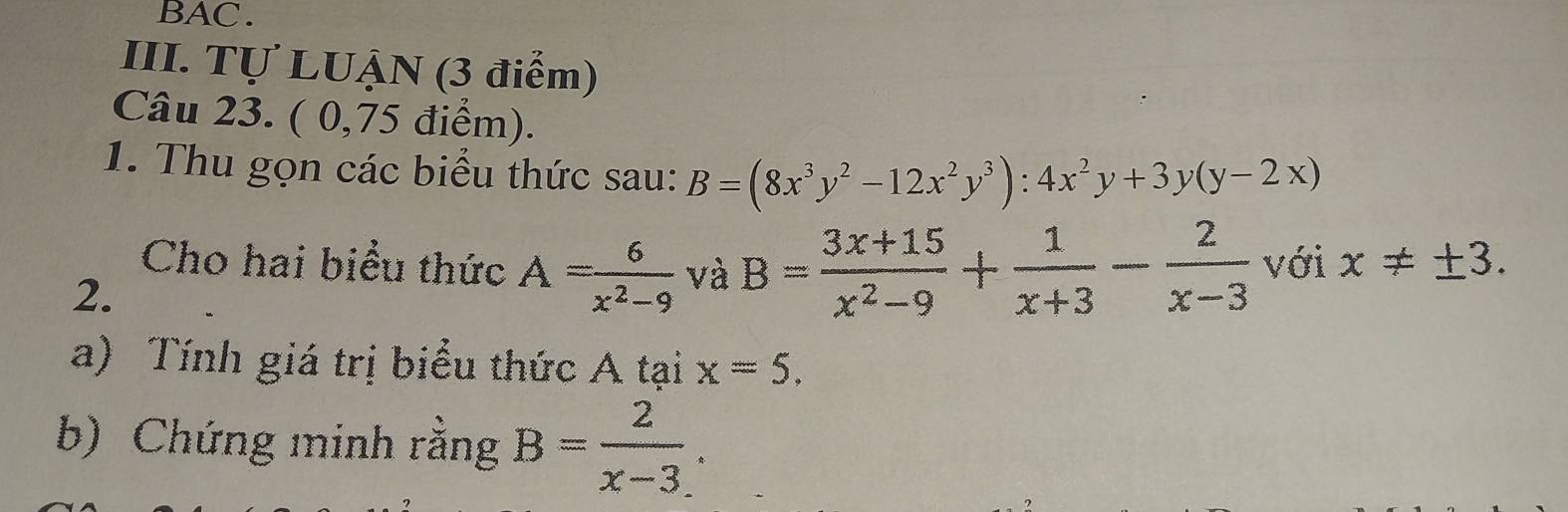 BAC. 
III. Tự LUẠN (3 điểm) 
Câu 23. ( 0,75 điểm). 
1. Thu gọn các biểu thức sau: B=(8x^3y^2-12x^2y^3):4x^2y+3y(y-2x)
Cho hai biểu thức A= 6/x^2-9  và B= (3x+15)/x^2-9 + 1/x+3 - 2/x-3  với x!= ± 3. 
2. 
a) Tính giá trị biểu thức A tại x=5. 
b) Chứng minh rằng B= 2/x-3 .