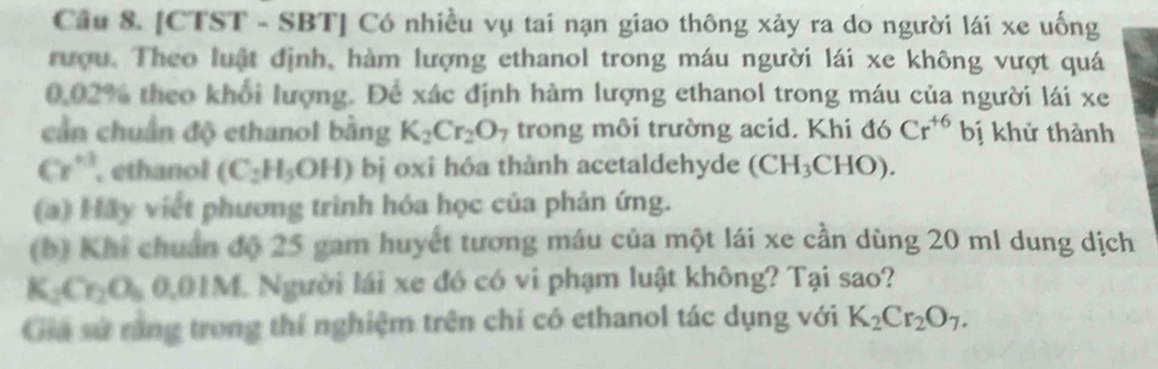 [CTST - SBT] Có nhiều vụ tai nạn giao thông xảy ra do người lái xe uống 
rượu. Theo luật định, hàm lượng ethanol trong máu người lái xe không vượt quá
0.02% theo khổi lượng. Để xác định hàm lượng ethanol trong máu của người lái xe 
cần chuẩn độ ethanol bằng K_2Cr_2O_7 trong môi trường acid. Khi đó Cr^(+6) bị khử thành
Cr^(+3) , ethanol (C_2H_5OH) bị oxi hóa thành acetaldehyde (CH_3CHO). 
(a) Hãy viết phương trình hóa học của phản ứng. 
(b) Khi chuẩn độ 25 gam huyết tương máu của một lái xe cần dùng 20 ml dung dịch
K_2Cr_2O_50.01M 1 Người lái xe đó có vi phạm luật không? Tại sao? 
Gia sứ răng trong thí nghiệm trên chi có ethanol tác dụng với K_2Cr_2O_7.