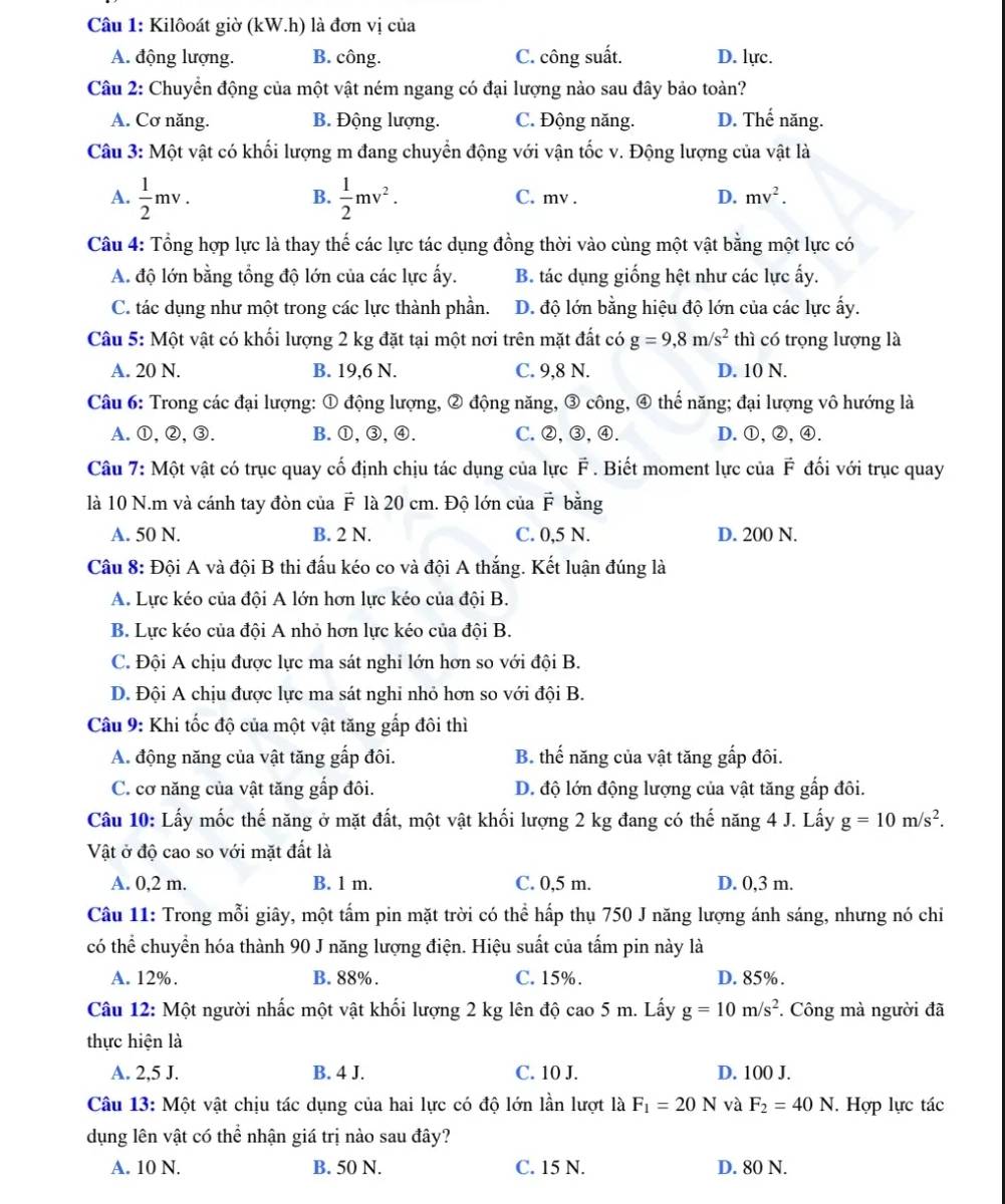 Kilôoát giờ (kW.h) là đơn vị của
A. động lượng. B. công. C. công suất. D. lực.
Câu 2: Chuyển động của một vật ném ngang có đại lượng nào sau đây bảo toàn?
A. Cơ năng. B. Động lượng. C. Động năng. D. Thế năng.
Câu 3: Một vật có khối lượng m đang chuyển động với vận tốc v. Động lượng của vật là
B.
A.  1/2 mv.  1/2 mv^2. C. mv . D. mv^2.
Câu 4: Tổng hợp lực là thay thế các lực tác dụng đồng thời vào cùng một vật bằng một lực có
A. độ lớn bằng tổng độ lớn của các lực ấy. B. tác dụng giống hệt như các lực ấy.
C. tác dụng như một trong các lực thành phần. D. độ lớn bằng hiệu độ lớn của các lực ấy.
Câu 5: Một vật có khối lượng 2 kg đặt tại một nơi trên mặt đất có g=9,8m/s^2 thì có trọng lượng là
A. 20 N. B. 19,6 N. C. 9,8 N. D. 10 N.
Câu 6: Trong các đại lượng: ① động lượng, ② động năng, ③ công, ④ thế năng; đại lượng vô hướng là
A.①,②,③. B.①,③,④. C.②,③,④. D.①,②,④.
Câu 7: Một vật có trục quay cố định chịu tác dụng của lực F . Biết moment lực của F đối với trục quay
là 10 N.m và cánh tay đòn của là 20 cm. Độ lớn của F bằng
vector F
A. 50 N. B. 2 N. C. 0,5 N. D. 200 N.
Câu 8: Đội A và đội B thi đấu kéo co và đội A thắng. Kết luận đúng là
A. Lực kéo của đội A lớn hơn lực kéo của đội B.
B. Lực kéo của đội A nhỏ hơn lực kéo của đội B.
C. Đội A chịu được lực ma sát nghi lớn hơn so với đội B.
D. Đội A chịu được lực ma sát nghi nhỏ hơn so với đội B.
Câu 9: Khi tốc độ của một vật tăng gấp đôi thì
A. động năng của vật tăng gấp đôi. B. thế năng của vật tăng gấp đôi.
C. cơ năng của vật tăng gấp đôi. D. độ lớn động lượng của vật tăng gấp đôi.
Câu 10: Lấy mốc thế năng ở mặt đất, một vật khối lượng 2 kg đang có thế năng 4 J. Lấy g=10m/s^2.
Vật ở độ cao so với mặt đất là
A. 0,2 m. B. 1 m. C. 0,5 m. D. 0,3 m.
Câu 11: Trong mỗi giây, một tấm pin mặt trời có thể hấp thụ 750 J năng lượng ánh sáng, nhưng nó chi
có thể chuyền hóa thành 90 J năng lượng điện. Hiệu suất của tấm pin này là
A. 12%. B. 88%. C. 15%. D. 85%.
Câu 12: Một người nhấc một vật khối lượng 2 kg lên độ cao 5 m. Lấy g=10m/s^2 *. Công mà người đã
thực hiện là
A. 2,5 J. B. 4 J. C. 10 J. D. 100 J.
Câu 13: Một vật chịu tác dụng của hai lực có độ lớn lần lượt là F_1=20N và F_2=40N I. Hợp lực tác
dụng lên vật có thể nhận giá trị nào sau đây?
A. 10 N. B. 50 N. C. 15 N. D. 80 N.