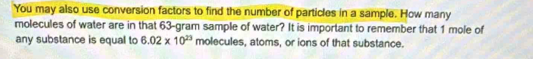 You may also use conversion factors to find the number of particles in a sample. How many 
molecules of water are in that 63-gram sample of water? It is important to remember that 1 mole of 
any substance is equal to 6.02* 10^(23) molecules, atoms, or ions of that substance.