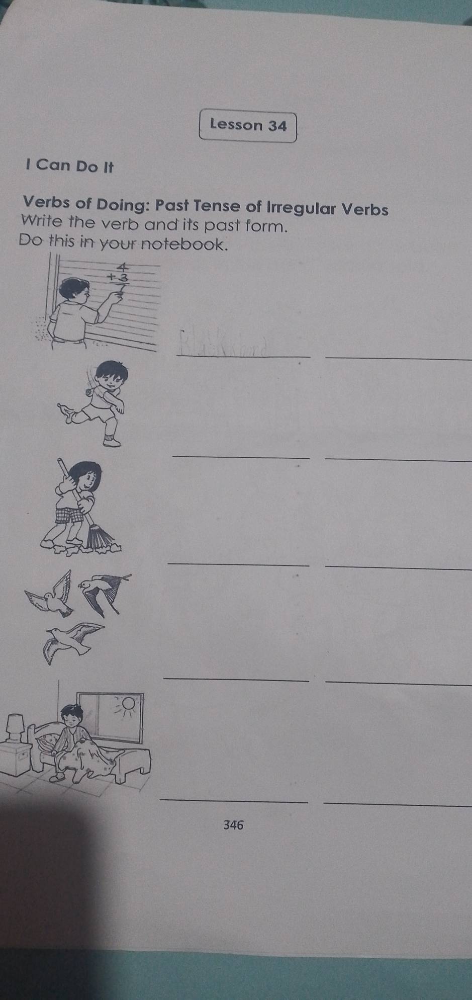 Lesson 34 
I Can Do It 
Verbs of Doing: Past Tense of Irregular Verbs 
Write the verb and its past form. 
Do this in your notebook. 
_ 
_ 
_ 
_ 
_ 
_ 
_ 
_ 
_ 
_ 
346