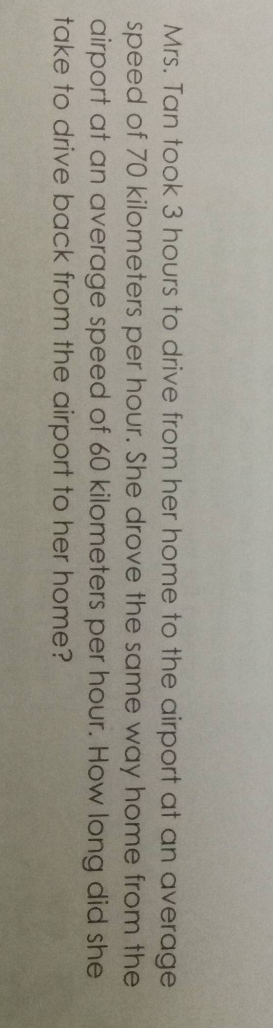 Mrs. Tan took 3 hours to drive from her home to the airport at an average 
speed of 70 kilometers per hour. She drove the same way home from the 
airport at an average speed of 60 kilometers per hour. How long did she 
take to drive back from the airport to her home?