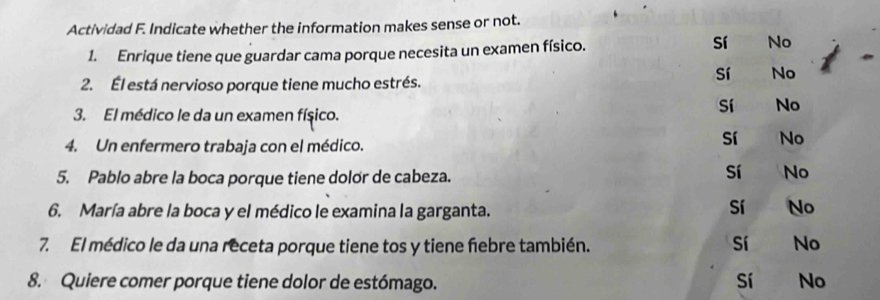 Actividad F. Indicate whether the information makes sense or not.
1. Enrique tiene que guardar cama porque necesita un examen físico.
sí No
2. Él está nervioso porque tiene mucho estrés.
sí No
3. El médico le da un examen físico.
Sí No
4. Un enfermero trabaja con el médico.
Sí No
5. Pablo abre la boca porque tiene dolor de cabeza.
Sí No
6. María abre la boca y el médico le examina la garganta.
Sí No
7. El médico le da una receta porque tiene tos y tiene febre también. sí No
8. Quiere comer porque tiene dolor de estómago. Sí No