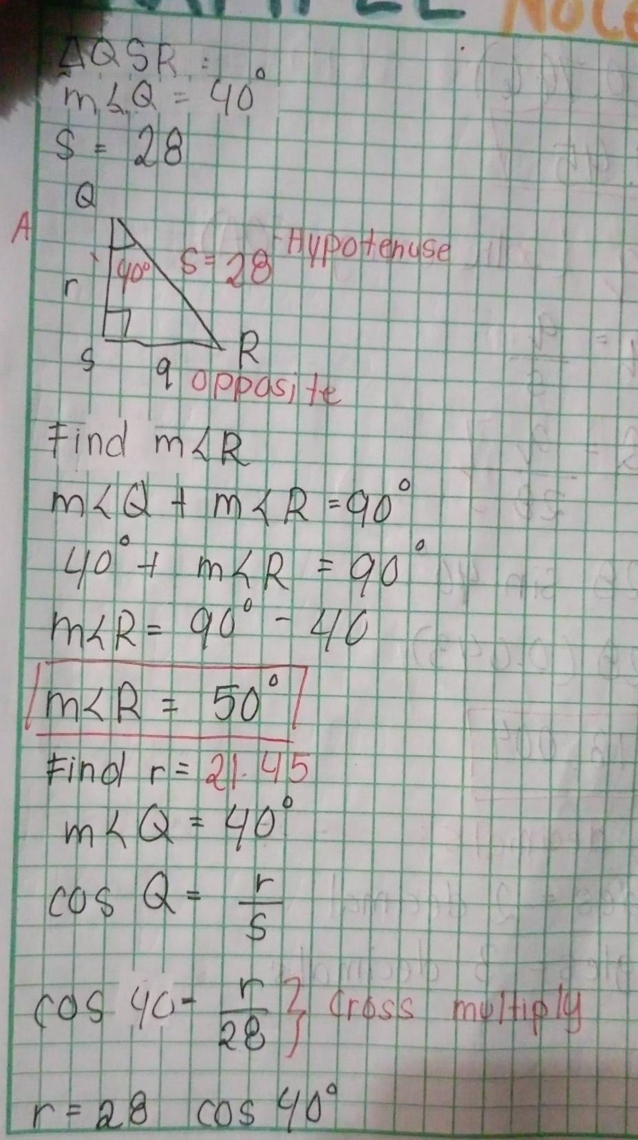 △ QS
m∠ Q=40°
s=28
Al
Hypotenuse
Find m∠ R
m∠ Q+m∠ R=90°
40°+m∠ R=90°
m∠ R=90°-40
m∠ R=50°
Find r=21.45
m∠ Q=40°
cos Q= r/5 
cos 40- r/28 beginarrayr 2 Jendarray gress myltiply
r=28 cos 40°