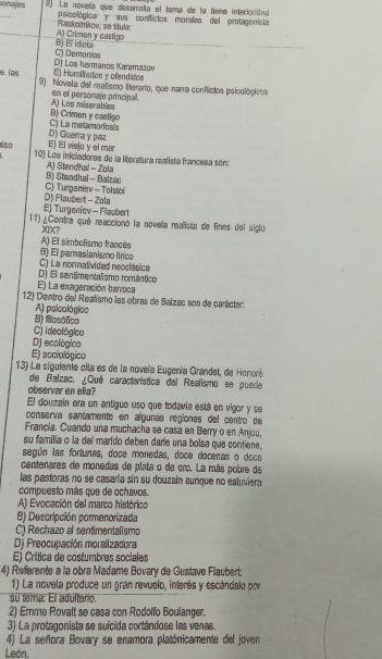 La novela que deserroñía el toma de la tene intaroridad
_
poioplógica y sus conflictos morales del protagonista
A) Crimen y castigo Raskonikov, se ttula
C) Demonios B) El idiota
E) Humiados y ofendidos D) Los hermanos Karamazov
e las 9) Novela del realismo Serario, que narra conflictos poicológicos
A) Los miserables en el personaje principal.
C) La metamoríosis B Crimen y castigo
E) El vejo y el mar D) Guerra y paz
eíso  10) Los inicladores de la literatura realista francesa son:
A) Stendhal -- Zola
CJ Turganiev - Tolstoi B) Stendhal - Balzac
E) Turgeniev - Flaubert D) Flaubert - Zola
11) ¿Contra qué reaccionó la novela realista de fines del siglo
XIX?
A) El simbolismo francés
B) El pamasianismo Itrico
C) La normatividad neoclásica
D) El sentimentalismo romántico
E) La exageración barroca
12) Dentro del Realismo las obras de Balzac son de carácter.
A psicológico
B) fiosófico
C) ideológico
D) ecológico
E) sociológico
13) La siguiente cila es de la noveïa Eugenía Grandet, de Honoré
de Balzac, ¿Qué característica del Realismo se puede
observar en ella?
El douzain era un antiguo uso que todavia está en vigor y se
conserva santamente en algunas regiones del centro de
Francia. Cuando una muchacha se casa en Berry o en Anjou,
su familia o la del marído deben daríe una bolsa que contiene,
según las fortunas, doce monedas, doce docenas o doce
centenares de monedas de plata o de cro. La más pobre da
las pastoras no se casaría sin su douzain aunque no estuviera
compuesto más que de ochavos.
A) Evocación del marco histórico
B) Descripción cormenorizada
C) Rechazo al sentimentalismo
D) Preocupación moralizadora
E) Crítica de costumbres sociales
4) Referente a la obra Madame Bovary de Gustave Flaubert:
1) La novela produce un gran revuelo, interés y escándalo por
su tema. El adulterio.
2) Emma Rovalt se casa con Rodolfo Boulanger.
3) La protagonista se suícida cortándose las venas.
4) La señora Bovary se enamora platónicamente del joven
León.