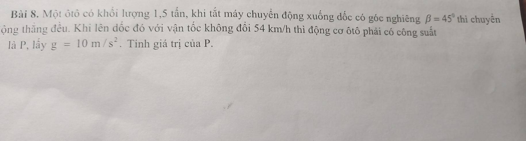 Một ôtô có khổi lượng 1, 5 tấn, khi tắt máy chuyển động xuống đốc có góc nghiêng beta =45° thì chuyền 
tộng thằng đều. Khi lên dốc đó với vận tốc không đổi 54 km/h thì động cơ ôtô phải có công suất 
là P, lấy g=10m/s^2. Tính giá trị của P.